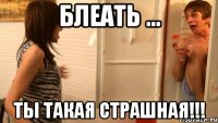 блеать ... ты такая страшная!!!