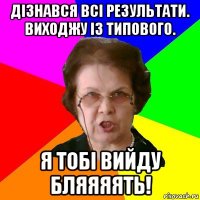 дізнався всі результати. виходжу із типового. я тобі вийду бляяяять!