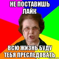 не поставишь лайк всю жизнь буду тебя преследовать
