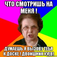 что смотришь на меня ! думаешь я вызову тебя к доске ! двоишник хуев!