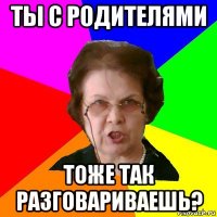 ты с родителями тоже так разговариваешь?