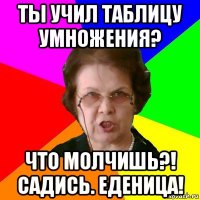 ты учил таблицу умножения? что молчишь?! садись. еденица!