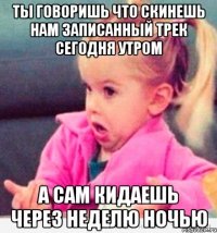 ты говоришь что скинешь нам записанный трек сегодня утром а сам кидаешь через неделю ночью