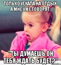 только уехала на отдых, а мне уже говорят: "ты думаешь он тебя ждать будет?"