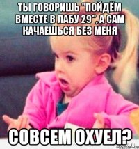 ты говоришь "пойдём вместе в лабу 29", а сам качаешься без меня совсем охуел?