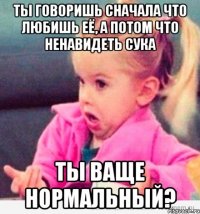 ты говоришь сначала что любишь её, а потом что ненавидеть сука ты ваще нормальный?