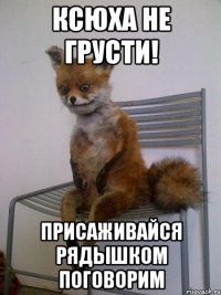 ксюха не грусти! присаживайся рядышком поговорим