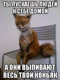ты пускаешь людей к себе домой а они выпивают весь твой коньяк