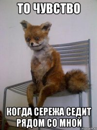 то чувство когда сережа седит рядом со мной