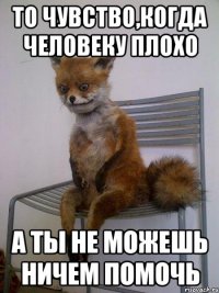 то чувство,когда человеку плохо а ты не можешь ничем помочь