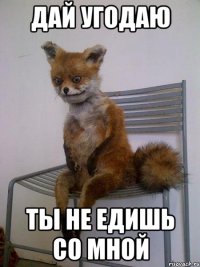 дай угодаю ты не едишь со мной