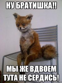 ну братишка!! мы же вдвоем тута не сердись!
