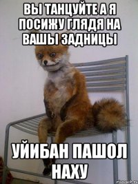 вы танцуйте а я посижу глядя на вашы задницы уйибан пашол наху