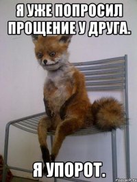 я уже попросил прощение у друга. я упорот.