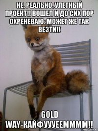 не, реально, улетный проект!! вошел и до сих пор охреневаю: может же так везти!! gold way-кайфуууеемммм!!