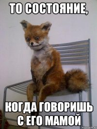 то состояние, когда говоришь с его мамой