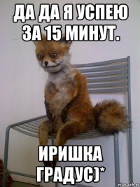 да да я успею за 15 минут. иришка градус)*