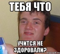 тебя что учится не здоровали?