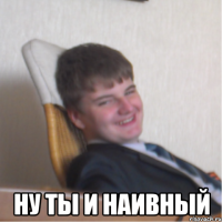  ну ты и наивный