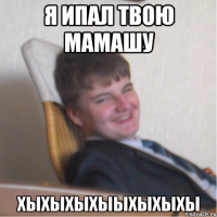 я ипал твою мамашу хыхыхыхыыхыхыхы