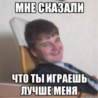 мне сказали что ты играешь лучше меня