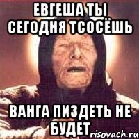 евгеша ты сегодня тсосёшь ванга пиздеть не будет