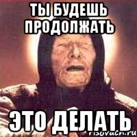ты будешь продолжать это делать