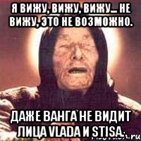 я вижу, вижу, вижу... не вижу, это не возможно. даже ванга не видит лица vlada и stisa.