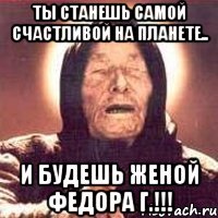 ты станешь самой счастливой на планете.. и будешь женой федора г.!!!