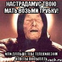настрадамус твою мать возьми трубку! или дальше тебе телекинезом ответы посылать