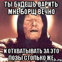 ты будешь варить мне борщ вечно и отхватывать за это лозы столько же