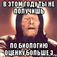 в этом году ты не получишь по биологию оценку больше 3