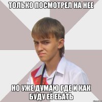 только посмотрел на нее но уже думаю где и как буду её ебать