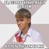 да, все правильно, я был актером а теперь поехали ко мне