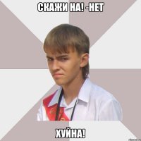 скажи на! -нет хуйна!