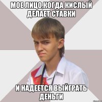 мое лицо,когда кислый делает ставки и надеется выйграть деньги