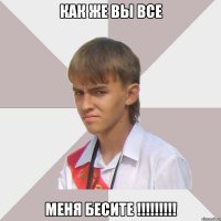 как же вы все меня бесите !!!