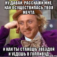 ну давай, расскажи мне, как осуществилась твоя мечта и как ты станешь звездой и уедешь в голливуд