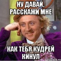 ну давай, расскажи мне как тебя кудрей кинул