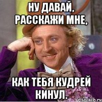 ну давай, расскажи мне, как тебя кудрей кинул.