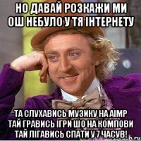 но давай розкажи ми ош небуло у тя інтернету та слухавись музику на aimp тай гравись ігри шо на компови тай лігавись спати у 7 часув!