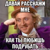 давай расскажи мне как ты любишь подрубать