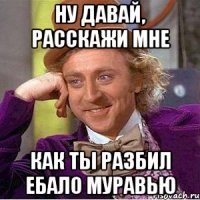 ну давай, расскажи мне как ты разбил ебало муравью