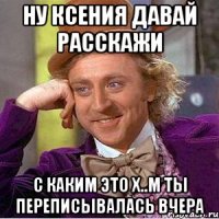 ну ксения давай расскажи с каким это х..м ты переписывалась вчера