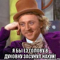  я бы еэ голову в духовку засунул нахуй!