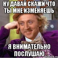 ну давай скажи что ты мне изменяешь я внимательно послушаю