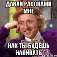 давай расскажи мне как ты будешь наливать