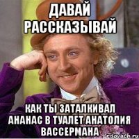давай рассказывай как ты заталкивал ананас в туалет анатолия вассермана