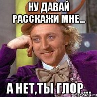 ну давай расскажи мне... а нет,ты глор...