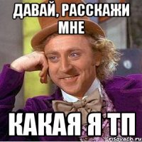 давай, расскажи мне какая я тп